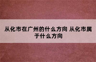 从化市在广州的什么方向 从化市属于什么方向